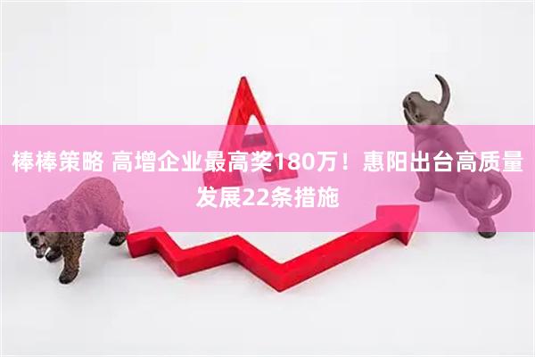 棒棒策略 高增企业最高奖180万！惠阳出台高质量发展22条措施