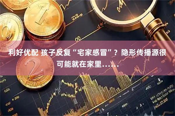 利好优配 孩子反复“宅家感冒”？隐形传播源很可能就在家里……