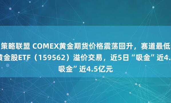 策略联盟 COMEX黄金期货价格震荡回升，赛道最低费率黄金股ETF（159562）溢价交易，近5日“吸金”近4.5亿元