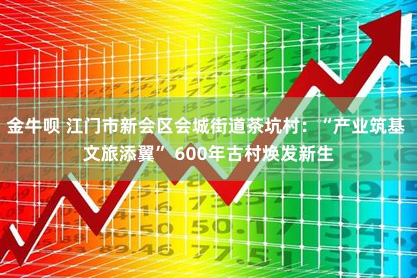 金牛呗 江门市新会区会城街道茶坑村：“产业筑基 文旅添翼” 600年古村焕发新生