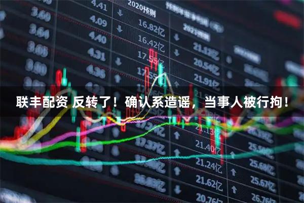 联丰配资 反转了！确认系造谣，当事人被行拘！