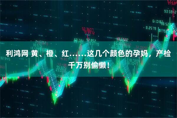 利鸿网 黄、橙、红……这几个颜色的孕妈，产检千万别偷懒！