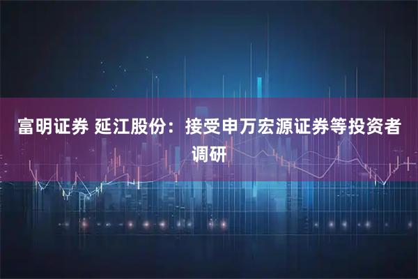 富明证券 延江股份：接受申万宏源证券等投资者调研