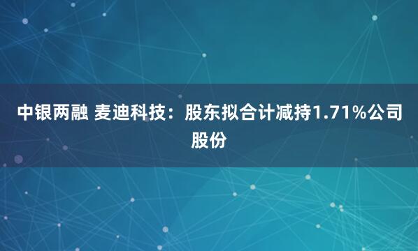 中银两融 麦迪科技：股东拟合计减持1.71%公司股份