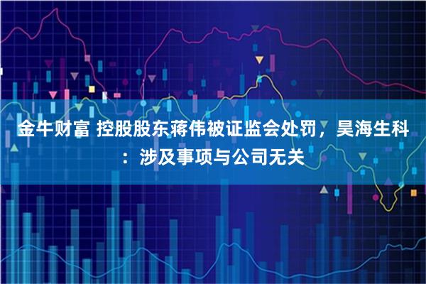 金牛财富 控股股东蒋伟被证监会处罚，昊海生科：涉及事项与公司无关
