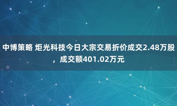中博策略 炬光科技今日大宗交易折价成交2.48万股，成交额401.02万元