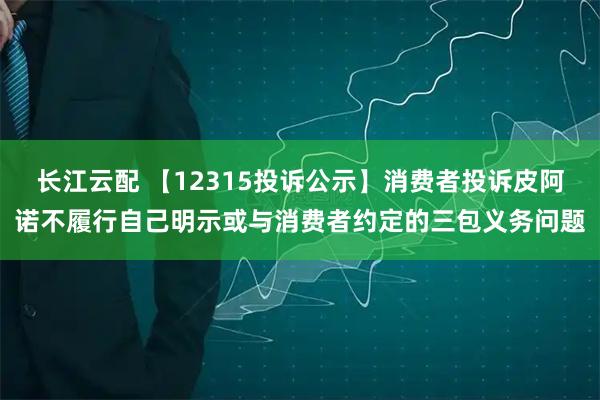 长江云配 【12315投诉公示】消费者投诉皮阿诺不履行自己明示或与消费者约定的三包义务问题