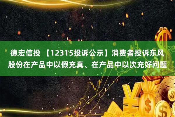 德宏信投 【12315投诉公示】消费者投诉东风股份在产品中以假充真、在产品中以次充好问题