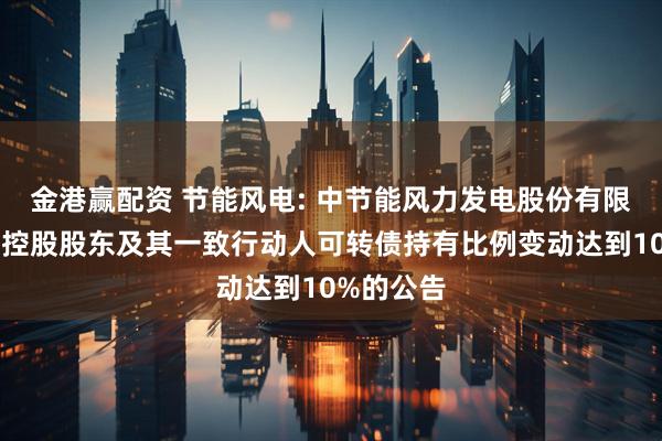 金港赢配资 节能风电: 中节能风力发电股份有限公司关于控股股东及其一致行动人可转债持有比例变动达到10%的公告