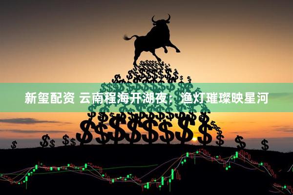 新玺配资 云南程海开湖夜：渔灯璀璨映星河