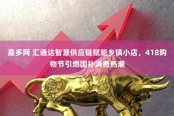 嘉多网 汇通达智慧供应链赋能乡镇小店，418购物节引燃国补消费热潮