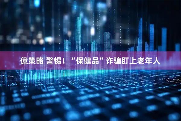 億策略 警惕！“保健品”诈骗盯上老年人