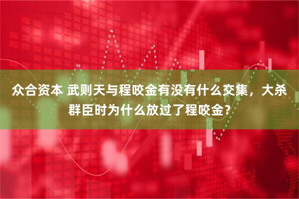 众合资本 武则天与程咬金有没有什么交集，大杀群臣时为什么放过了程咬金？