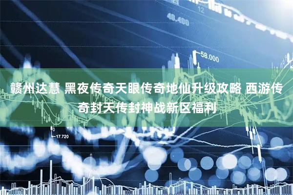 赣州达慧 黑夜传奇天眼传奇地仙升级攻略 西游传奇封天传封神战新区福利