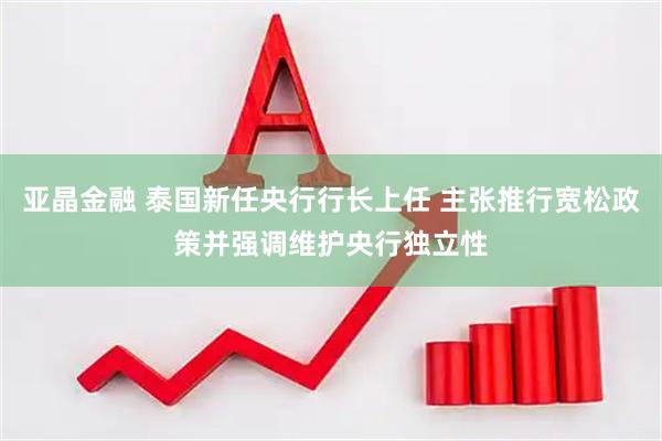 亚晶金融 泰国新任央行行长上任 主张推行宽松政策并强调维护央行独立性