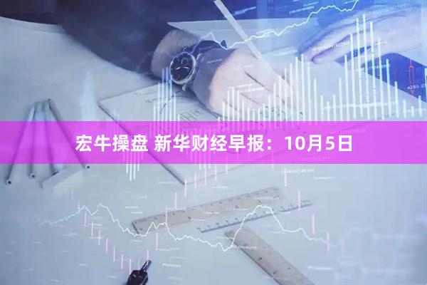 宏牛操盘 新华财经早报：10月5日