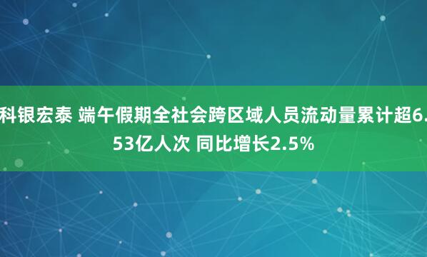 科银宏泰 端午假期全社会跨区域人员流动量累计超6.53亿人次 同比增长2.5%