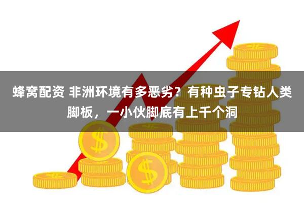 蜂窝配资 非洲环境有多恶劣？有种虫子专钻人类脚板，一小伙脚底有上千个洞