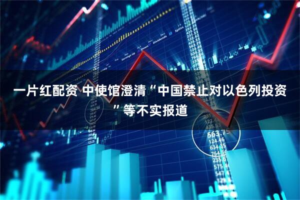 一片红配资 中使馆澄清“中国禁止对以色列投资”等不实报道