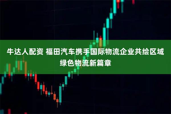 牛达人配资 福田汽车携手国际物流企业共绘区域绿色物流新篇章