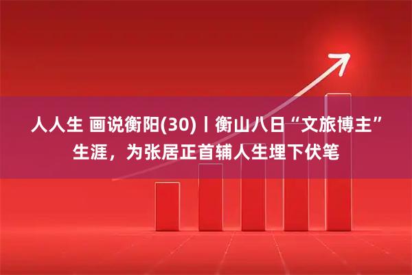 人人生 画说衡阳(30)丨衡山八日“文旅博主”生涯，为张居正首辅人生埋下伏笔