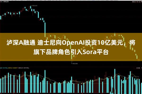 泸深A融通 迪士尼向OpenAI投资10亿美元，将旗下品牌角色引入Sora平台