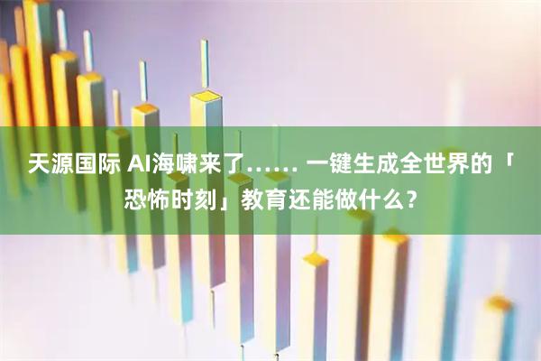 天源国际 AI海啸来了…… 一键生成全世界的「恐怖时刻」教育还能做什么？