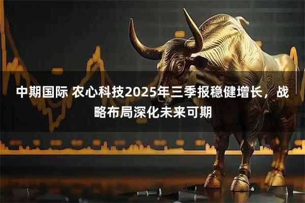 中期国际 农心科技2025年三季报稳健增长,战略布局深化未来可期