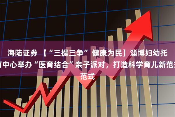 海陆证券 【“三提三争” 健康为民】淄博妇幼托育中心举办“医育结合”亲子派对，打造科学育儿新范式
