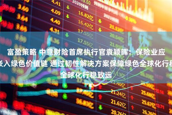 富盈策略 中意财险首席执行官袁颖晖：保险业应主动嵌入绿色价值链 通过韧性解决方案保障绿色全球化行稳致远