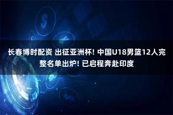 长春博时配资 出征亚洲杯! 中国U18男篮12人完整名单出炉! 已启程奔赴印度