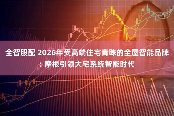 全智股配 2026年受高端住宅青睐的全屋智能品牌: 摩根引领大宅系统智能时代